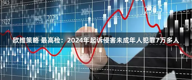 欧维策略 最高检：2024年起诉侵害未成年人犯罪7万多人