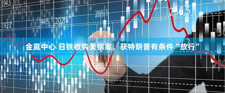 金赢中心 日铁收购美钢案，获特朗普有条件“放行”