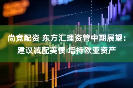 尚竞配资 东方汇理资管中期展望：建议减配美债 增持欧亚资产