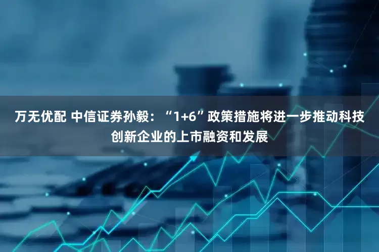 万无优配 中信证券孙毅：“1+6”政策措施将进一步推动科技创新企业的上市融资和发展