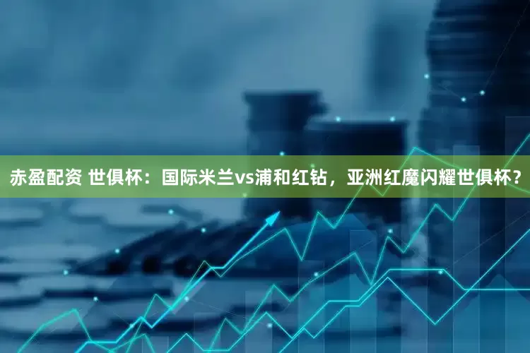 赤盈配资 世俱杯：国际米兰vs浦和红钻，亚洲红魔闪耀世俱杯？