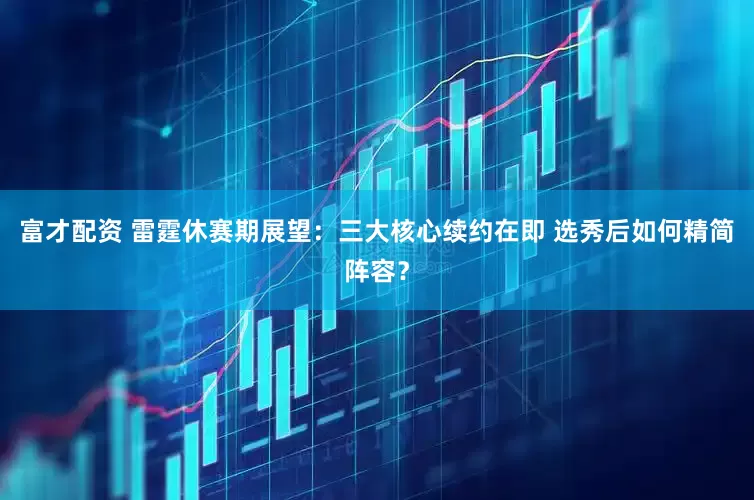 富才配资 雷霆休赛期展望：三大核心续约在即 选秀后如何精简阵容？