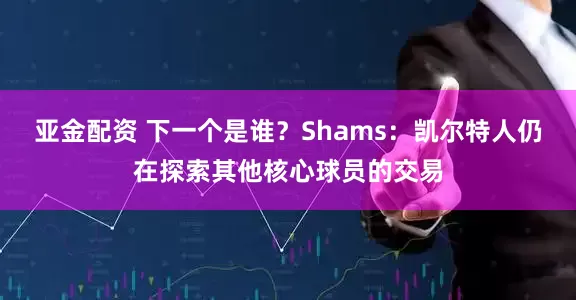 亚金配资 下一个是谁？Shams：凯尔特人仍在探索其他核心球员的交易