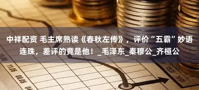中祥配资 毛主席熟读《春秋左传》，评价“五霸”妙语连珠，差评的竟是他！_毛泽东_秦穆公_齐桓公