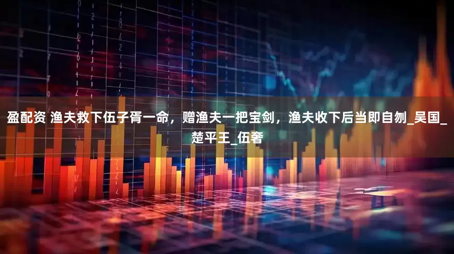 盈配资 渔夫救下伍子胥一命，赠渔夫一把宝剑，渔夫收下后当即自刎_吴国_楚平王_伍奢