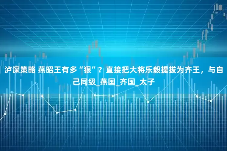 泸深策略 燕昭王有多“狠”？直接把大将乐毅提拔为齐王，与自己同级_燕国_齐国_太子