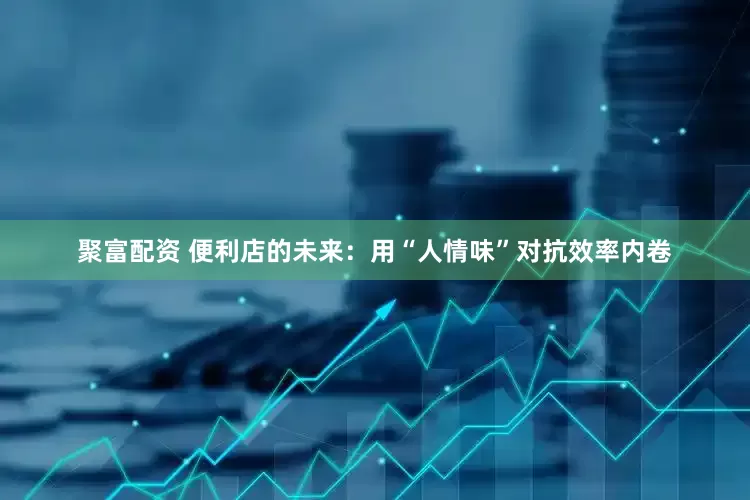 聚富配资 便利店的未来：用“人情味”对抗效率内卷