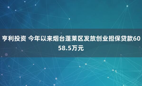 亨利投资 今年以来烟台蓬莱区发放创业担保贷款6058.5万元