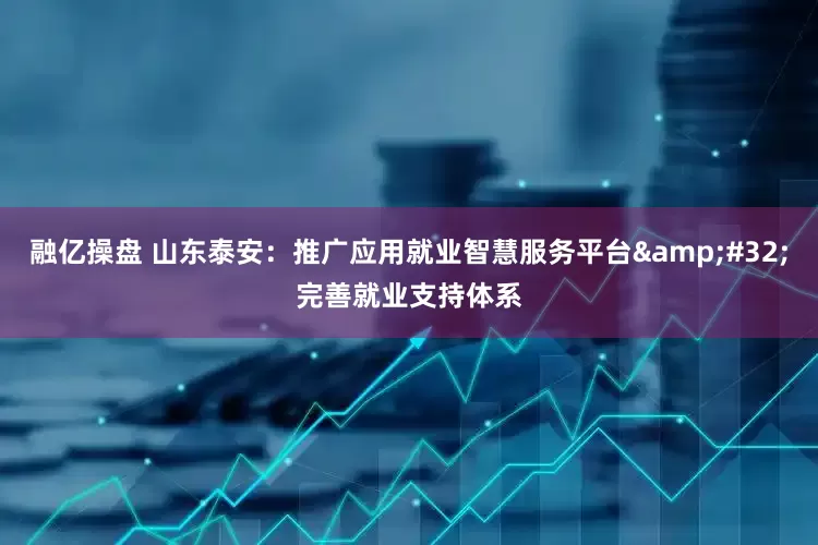 融亿操盘 山东泰安：推广应用就业智慧服务平台 完善就业支持体系