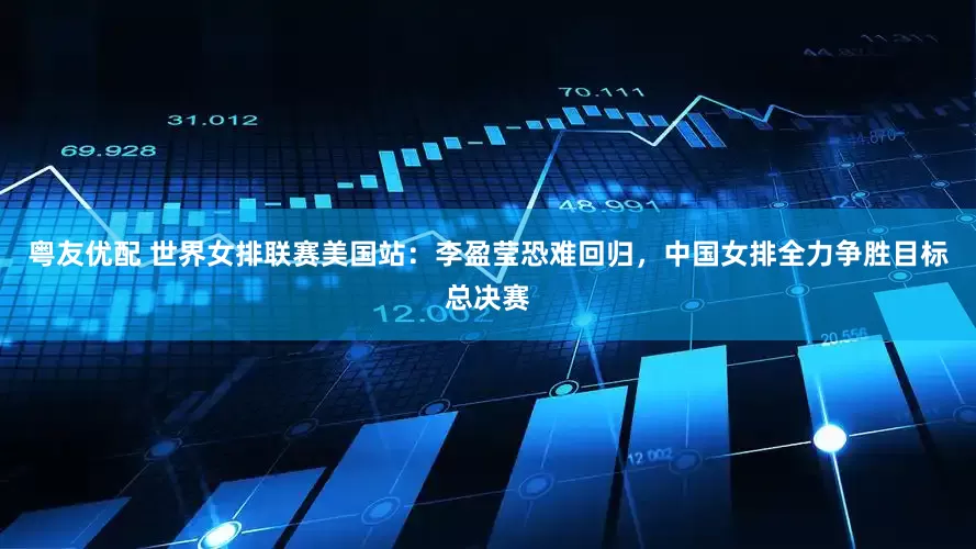 粤友优配 世界女排联赛美国站：李盈莹恐难回归，中国女排全力争胜目标总决赛