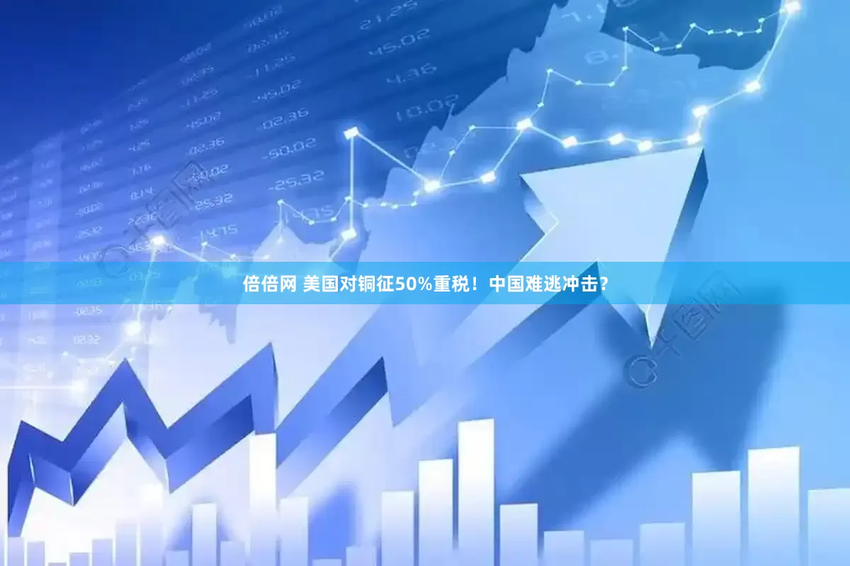 倍倍网 美国对铜征50%重税！中国难逃冲击？