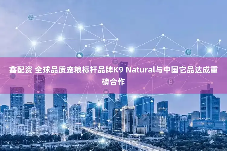 鑫配资 全球品质宠粮标杆品牌K9 Natural与中国它品达成重磅合作