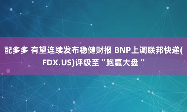 配多多 有望连续发布稳健财报 BNP上调联邦快递(FDX.US)评级至“跑赢大盘“