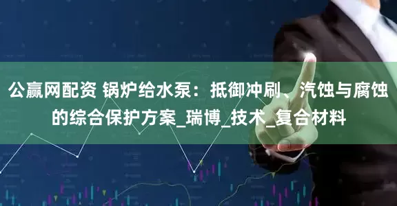 公赢网配资 锅炉给水泵：抵御冲刷、汽蚀与腐蚀的综合保护方案_瑞博_技术_复合材料