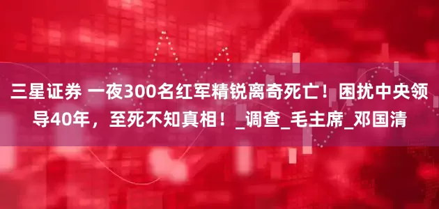 三星证券 一夜300名红军精锐离奇死亡！困扰中央领导40年，至死不知真相！_调查_毛主席_邓国清