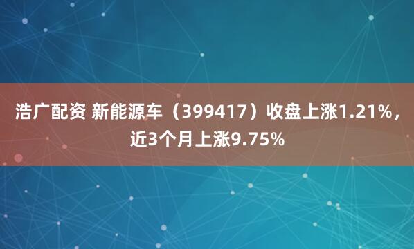 浩广配资 新能源车（399417）收盘上涨1.21%，近3个月上涨9.75%