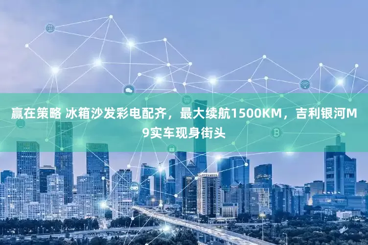赢在策略 冰箱沙发彩电配齐，最大续航1500KM，吉利银河M9实车现身街头