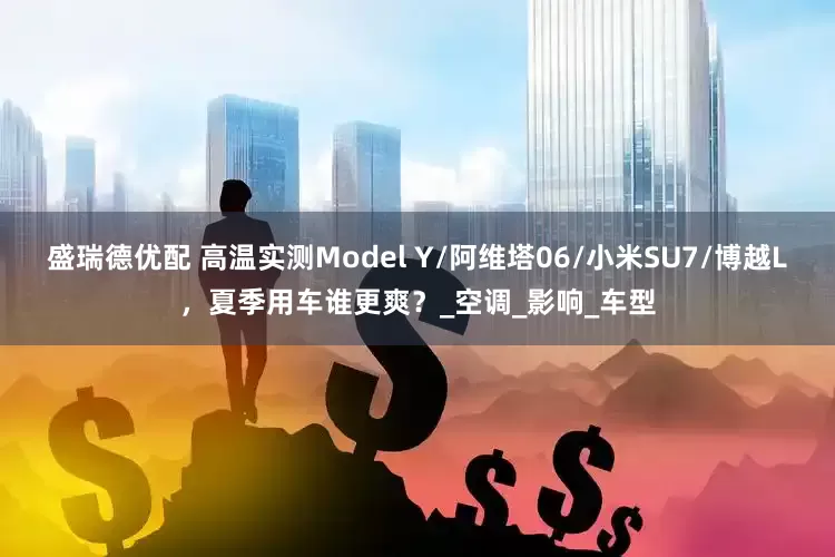盛瑞德优配 高温实测Model Y/阿维塔06/小米SU7/博越L，夏季用车谁更爽？_空调_影响_车型