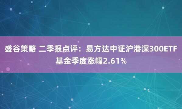盛谷策略 二季报点评：易方达中证沪港深300ETF基金季度涨幅2.61%