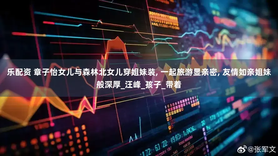 乐配资 章子怡女儿与森林北女儿穿姐妹装, 一起旅游显亲密, 友情如亲姐妹般深厚_汪峰_孩子_带着