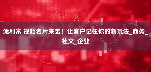 添利富 视频名片来袭！让客户记住你的新玩法_商务_社交_企业