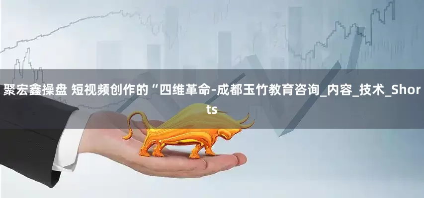 聚宏鑫操盘 短视频创作的“四维革命-成都玉竹教育咨询_内容_技术_Shorts