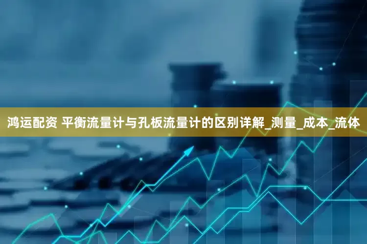 鸿运配资 平衡流量计与孔板流量计的区别详解_测量_成本_流体