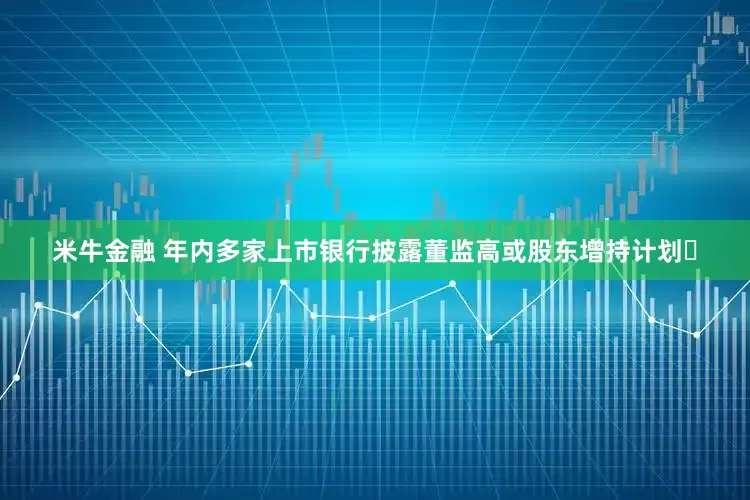 米牛金融 年内多家上市银行披露董监高或股东增持计划​