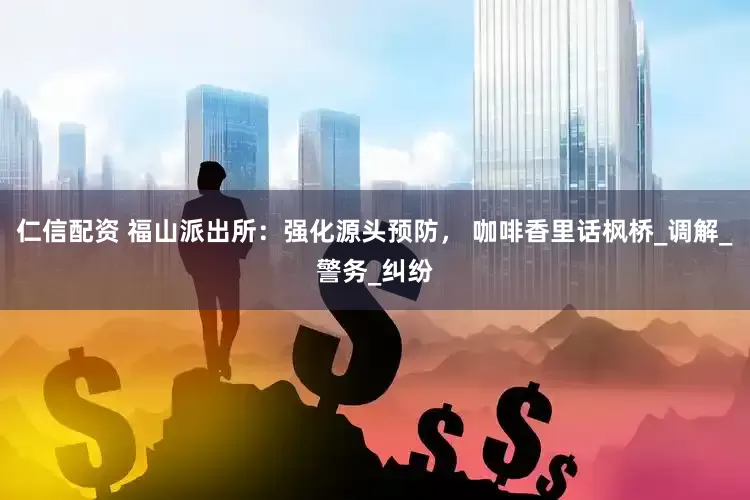 仁信配资 福山派出所：强化源头预防， 咖啡香里话枫桥_调解_警务_纠纷