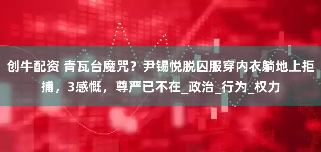 创牛配资 青瓦台魔咒？尹锡悦脱囚服穿内衣躺地上拒捕，3感慨，尊严已不在_政治_行为_权力