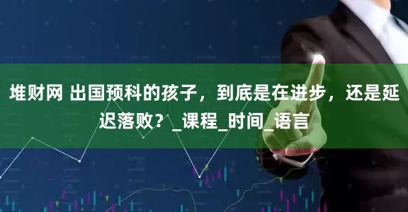 堆财网 出国预科的孩子，到底是在进步，还是延迟落败？_课程_时间_语言