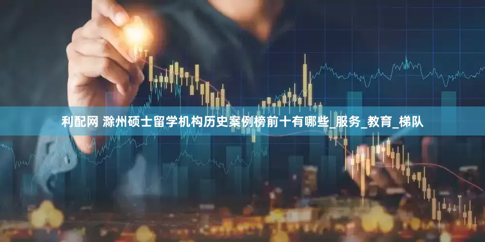 利配网 滁州硕士留学机构历史案例榜前十有哪些_服务_教育_梯队