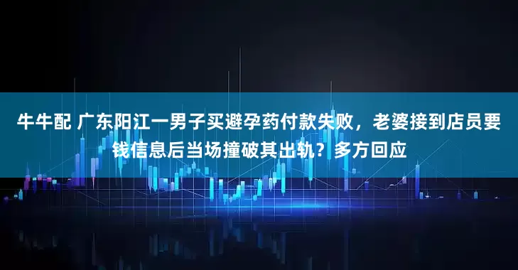 牛牛配 广东阳江一男子买避孕药付款失败，老婆接到店员要钱信息后当场撞破其出轨？多方回应