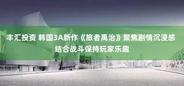 丰汇投资 韩国3A新作《旅者禹治》聚焦剧情沉浸感 结合战斗保持玩家乐趣