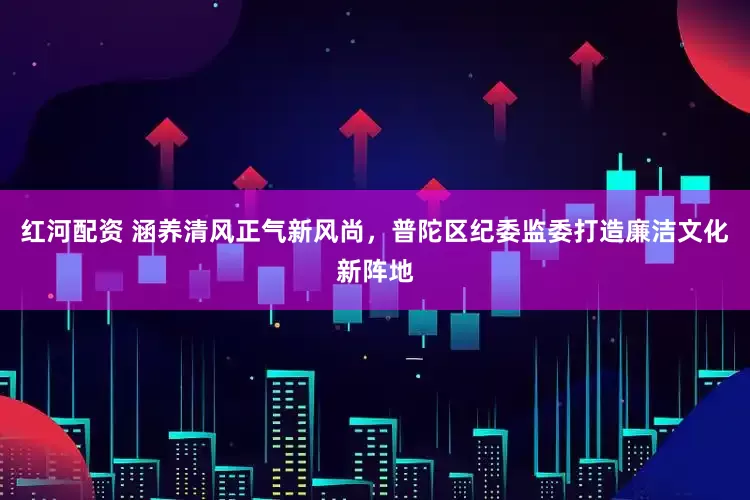 红河配资 涵养清风正气新风尚，普陀区纪委监委打造廉洁文化新阵地