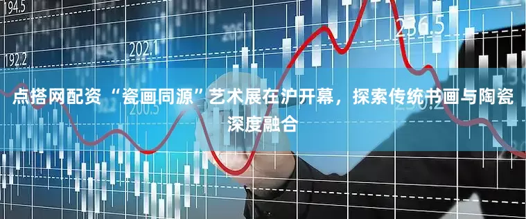 点搭网配资 “瓷画同源”艺术展在沪开幕，探索传统书画与陶瓷深度融合