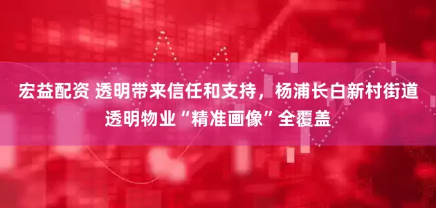 宏益配资 透明带来信任和支持，杨浦长白新村街道透明物业“精准画像”全覆盖