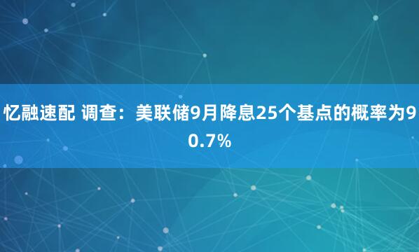 忆融速配 调查：美联储9月降息25个基点的概率为90.7%
