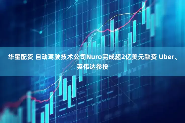 华星配资 自动驾驶技术公司Nuro完成超2亿美元融资 Uber、英伟达参投