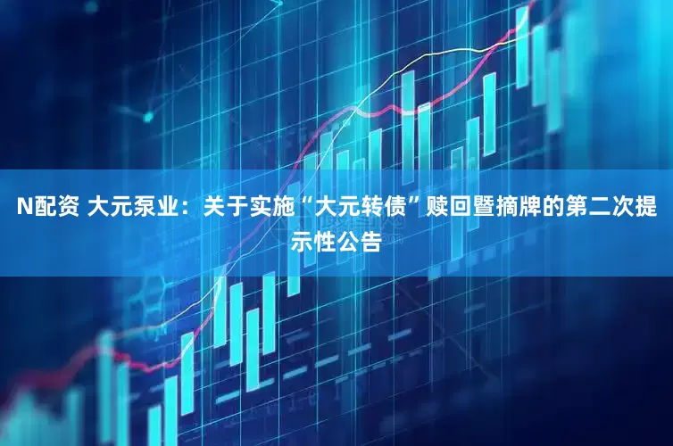 N配资 大元泵业：关于实施“大元转债”赎回暨摘牌的第二次提示性公告