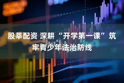 股莘配资 深耕 “开学第一课” 筑牢青少年法治防线