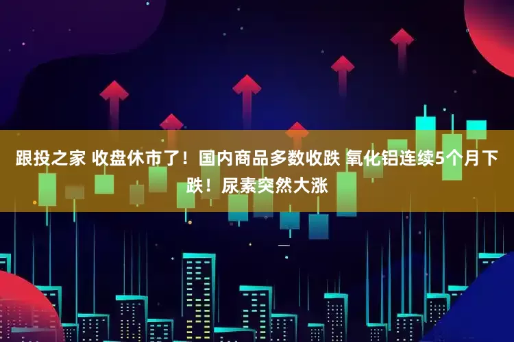 跟投之家 收盘休市了！国内商品多数收跌 氧化铝连续5个月下跌！尿素突然大涨