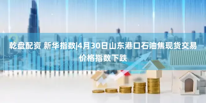 乾盘配资 新华指数|4月30日山东港口石油焦现货交易价格指数下跌