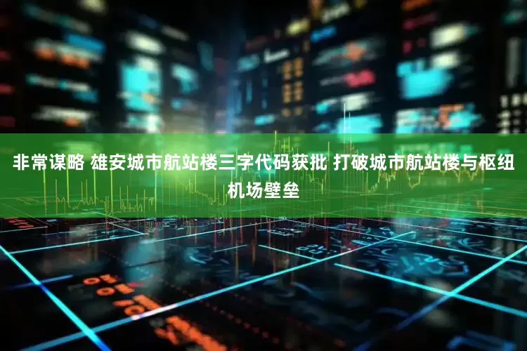 非常谋略 雄安城市航站楼三字代码获批 打破城市航站楼与枢纽机场壁垒