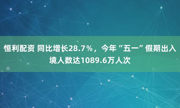 恒利配资 同比增长28.7％，今年“五一”假期出入境人数达1089.6万人次