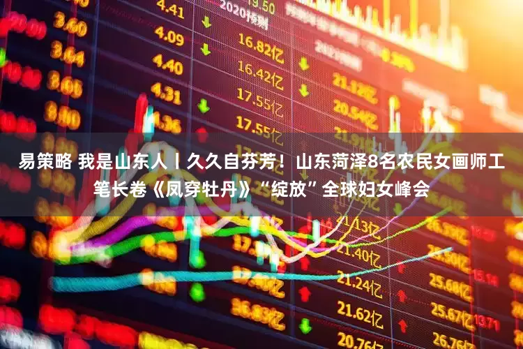 易策略 我是山东人丨久久自芬芳！山东菏泽8名农民女画师工笔长卷《凤穿牡丹》“绽放”全球妇女峰会