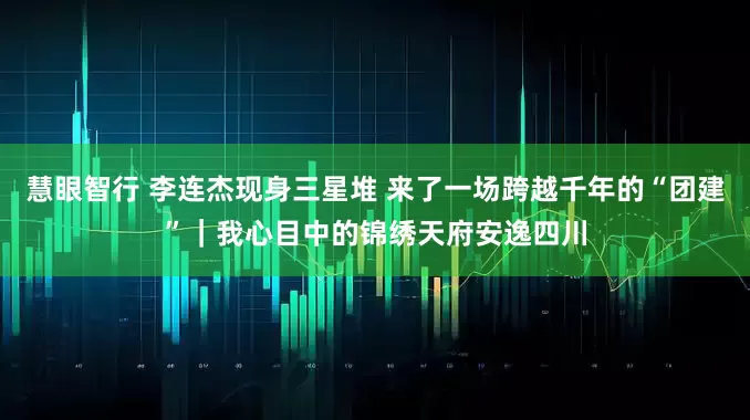 慧眼智行 李连杰现身三星堆 来了一场跨越千年的“团建”｜我心目中的锦绣天府安逸四川