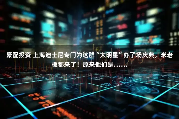 豪配投资 上海迪士尼专门为这群“大明星”办了场庆典，米老板都来了！原来他们是……