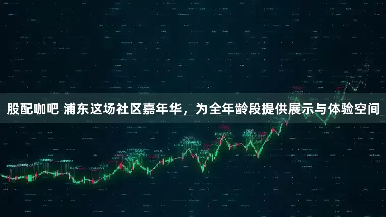 股配咖吧 浦东这场社区嘉年华，为全年龄段提供展示与体验空间