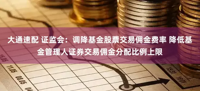 大通速配 证监会：调降基金股票交易佣金费率 降低基金管理人证券交易佣金分配比例上限